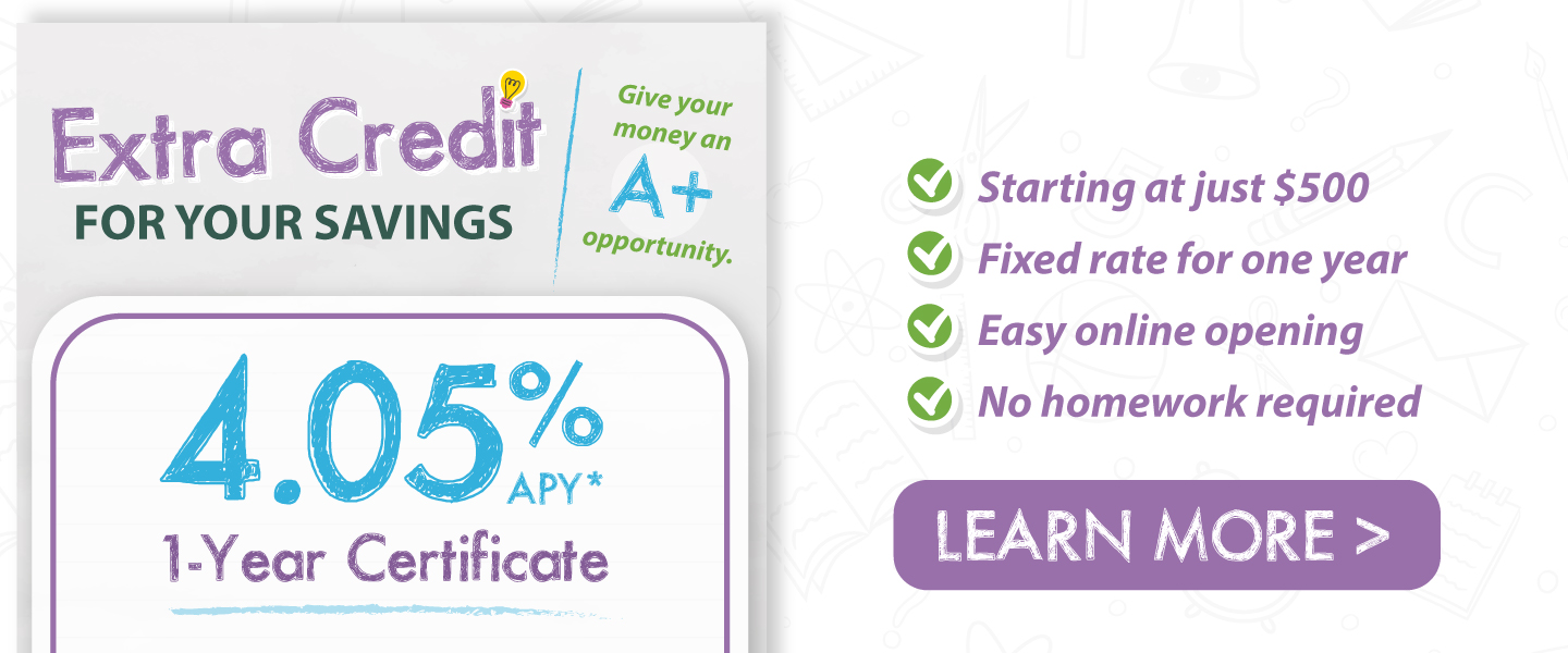 Extra credit for your savings. Give your money an A+ opportunity. 4.05% APY* 1-year certificate. Starting at just $500, fixed rate for one year, easy online opening, no homework required. Learn more!